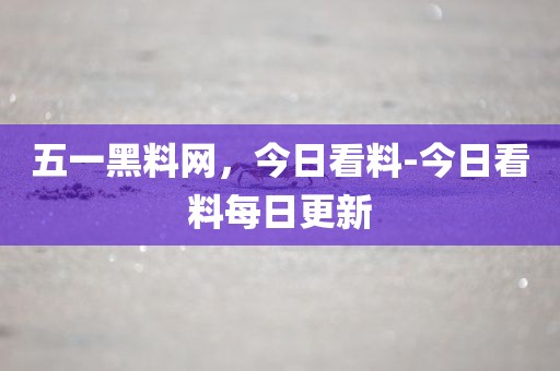 五一黑料网，今日看料-今日看料每日更新