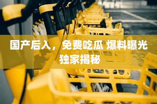 国产后入，免费吃瓜 爆料曝光 独家揭秘