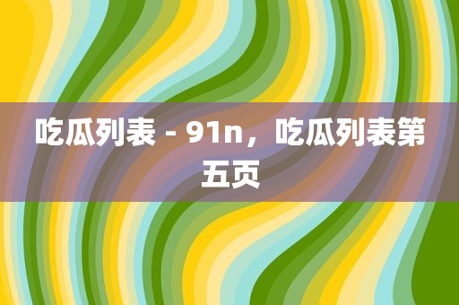 吃瓜列表 - 91n，吃瓜列表第五页