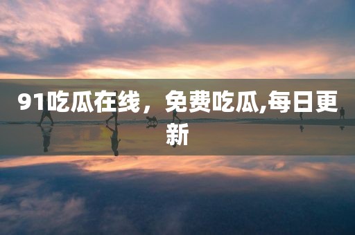 91吃瓜在线，免费吃瓜,每日更新