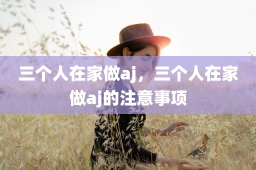 三个人在家做aj，三个人在家做aj的注意事项