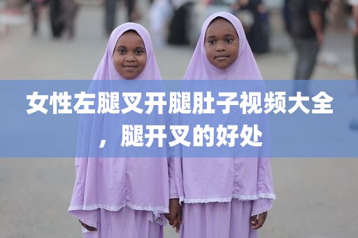 女性左腿叉开腿肚子视频大全，腿开叉的好处