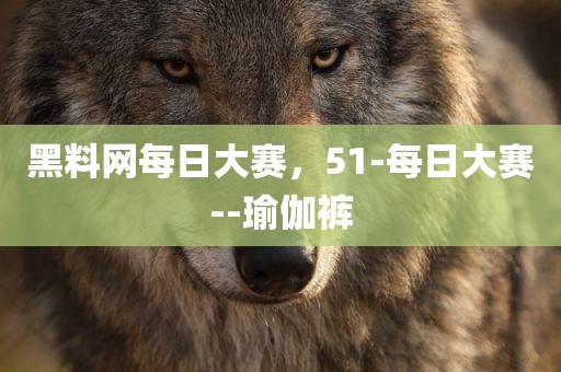 黑料网每日大赛，51-每日大赛--瑜伽裤