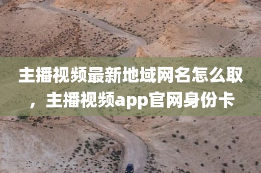 主播视频最新地域网名怎么取，主播视频app官网身份卡