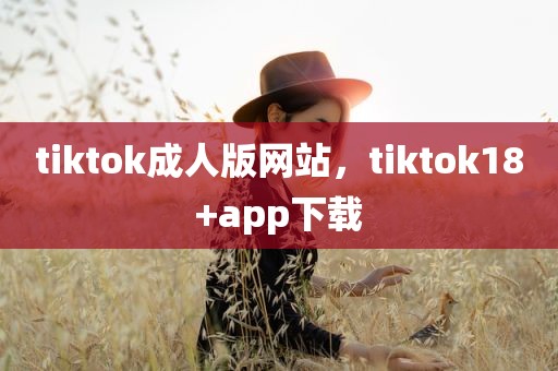 tiktok成人版网站，tiktok18+app下载