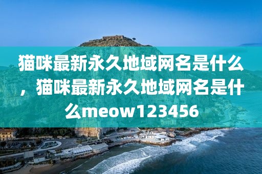 猫咪最新永久地域网名是什么，猫咪最新永久地域网名是什么meow123456