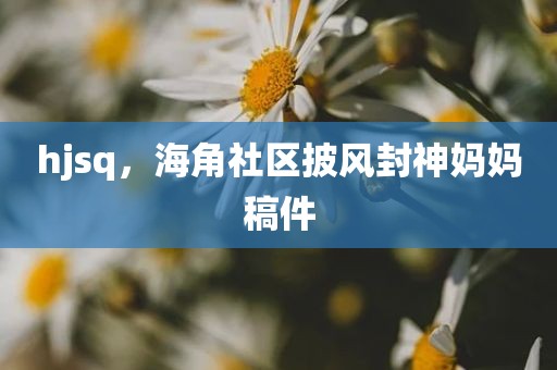hjsq，海角社区披风封神妈妈稿件