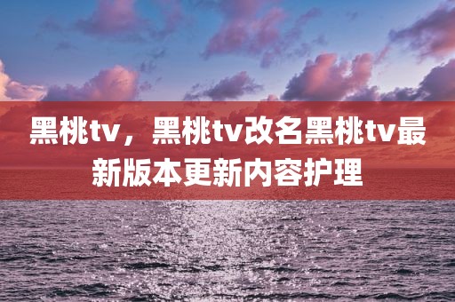 黑桃tv，黑桃tv改名黑桃tv最新版本更新内容护理