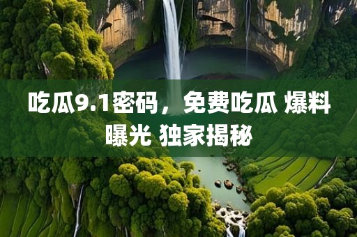 吃瓜9.1密码，免费吃瓜 爆料曝光 独家揭秘