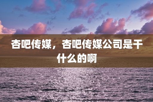 杏吧传媒，杏吧传媒公司是干什么的啊