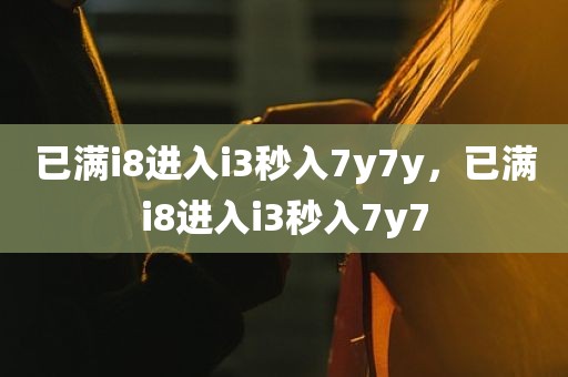 已满i8进入i3秒入7y7y，已满i8进入i3秒入7y7