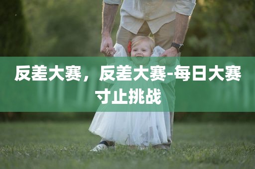 反差大赛，反差大赛-每日大赛寸止挑战
