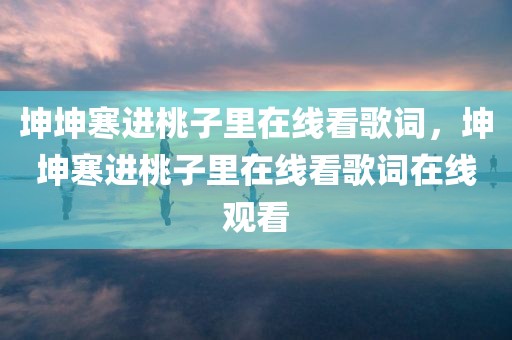 坤坤寒进桃子里在线看歌词，坤坤寒进桃子里在线看歌词在线观看