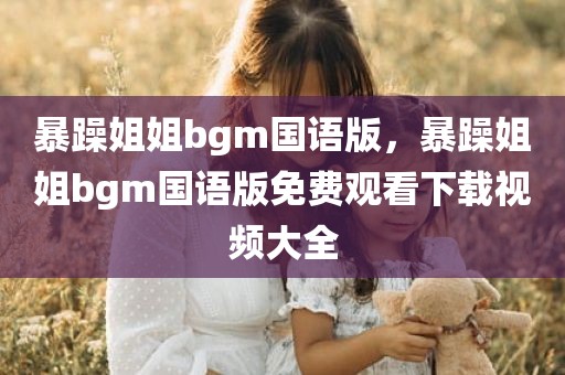 暴躁姐姐bgm国语版，暴躁姐姐bgm国语版免费观看下载视频大全