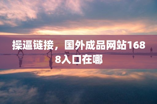 操逼链接，国外成品网站1688入口在哪