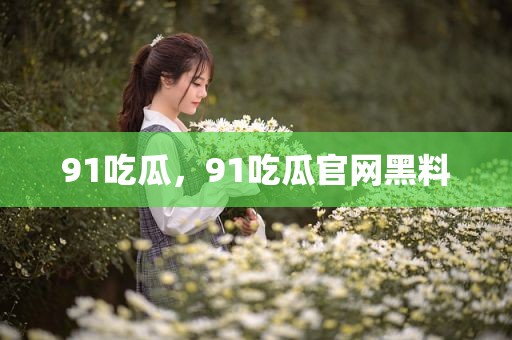91吃瓜，91吃瓜官网黑料