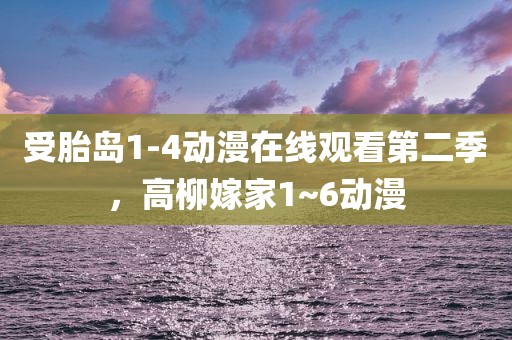受胎岛1-4动漫在线观看第二季，高柳嫁家1~6动漫