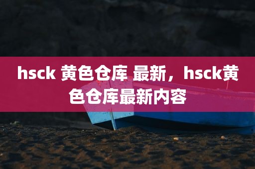 hsck 黄色仓库 最新，hsck黄色仓库最新内容
