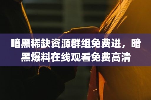 暗黑稀缺资源群组免费进，暗黑爆料在线观看免费高清