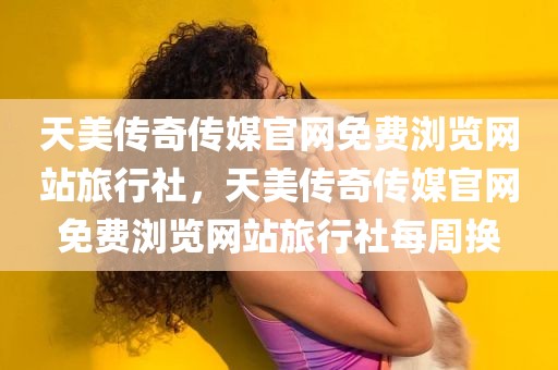天美传奇传媒官网免费浏览网站旅行社，天美传奇传媒官网免费浏览网站旅行社每周换