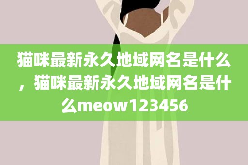 猫咪最新永久地域网名是什么，猫咪最新永久地域网名是什么meow123456