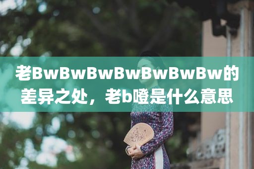 老BwBwBwBwBwBwBw的差异之处，老b噔是什么意思