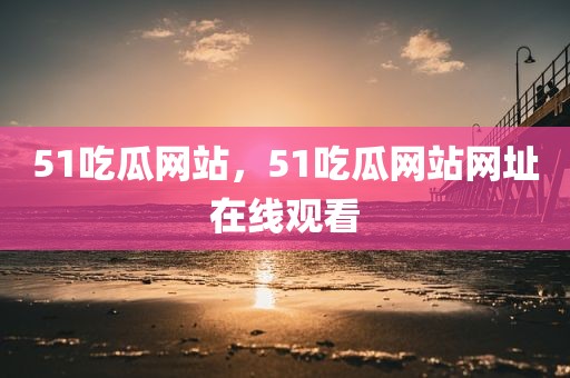 51吃瓜网站，51吃瓜网站网址在线观看