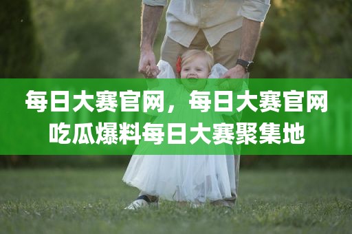 每日大赛官网，每日大赛官网吃瓜爆料每日大赛聚集地