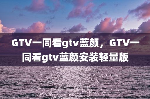 GTV一同看gtv蓝颜，GTV一同看gtv蓝颜安装轻量版