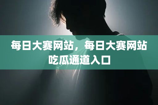 每日大赛网站，每日大赛网站吃瓜通道入口