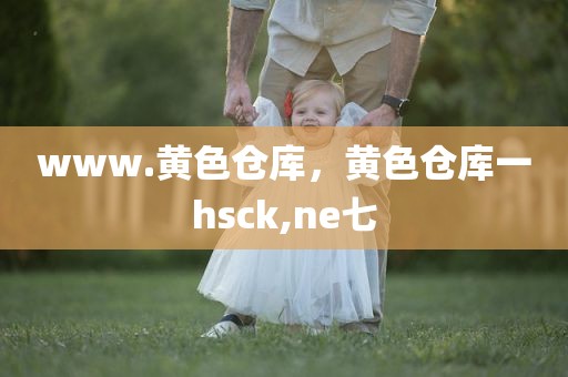www.黄色仓库，黄色仓库一hsck,ne七