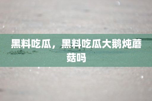 黑料吃瓜，黑料吃瓜大鹅炖蘑菇吗