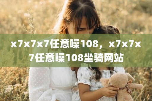x7x7x7任意噪108，x7x7x7任意噪108坐骑网站