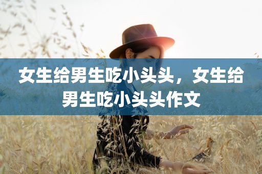女生给男生吃小头头，女生给男生吃小头头作文