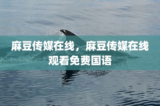 麻豆传媒在线，麻豆传媒在线观看免费国语