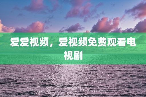 爱爱视频，爱视频免费观看电视剧