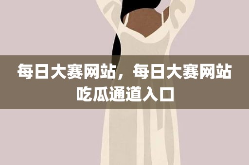 每日大赛网站，每日大赛网站吃瓜通道入口