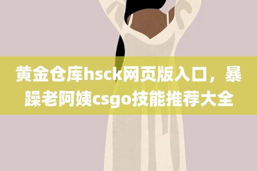 黄金仓库hsck网页版入口，暴躁老阿姨csgo技能推荐大全