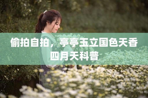 偷拍自拍，亭亭玉立国色天香四月天科普