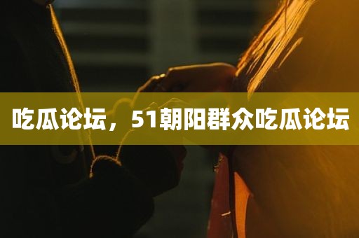 吃瓜论坛，51朝阳群众吃瓜论坛