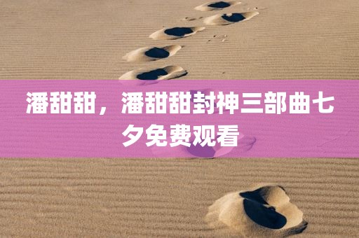 潘甜甜，潘甜甜封神三部曲七夕免费观看
