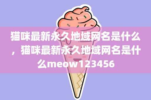 猫咪最新永久地域网名是什么，猫咪最新永久地域网名是什么meow123456