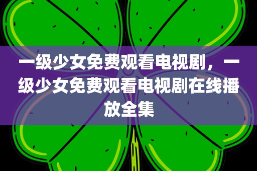 一级少女免费观看电视剧，一级少女免费观看电视剧在线播放全集
