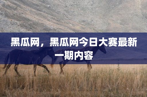 黑瓜网，黑瓜网今日大赛最新一期内容