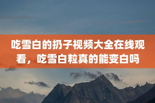 吃雪白的扔子视频大全在线观看，吃雪白粒真的能变白吗