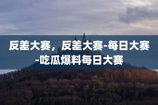 反差大赛，反差大赛-每日大赛-吃瓜爆料每日大赛