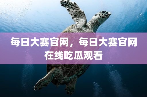 每日大赛官网，每日大赛官网在线吃瓜观看