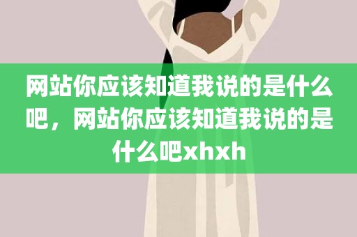 网站你应该知道我说的是什么吧，网站你应该知道我说的是什么吧xhxh