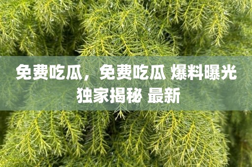 免费吃瓜，免费吃瓜 爆料曝光 独家揭秘 最新