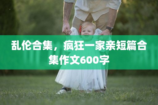 乱伦合集，疯狂一家亲短篇合集作文600字